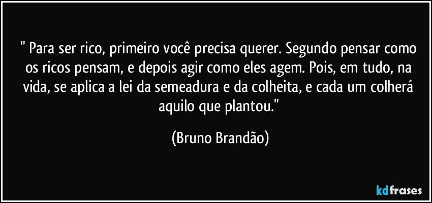 " Para ser rico, primeiro você precisa querer. Segundo pensar como os ricos pensam, e depois agir como eles agem. Pois, em tudo, na vida, se aplica a lei da semeadura e da colheita, e cada um colherá aquilo que plantou." (Bruno Brandão)