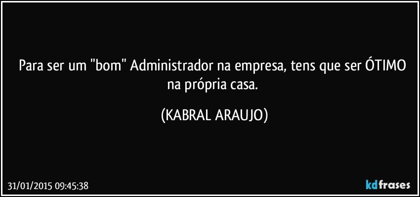 Para ser um "bom" Administrador na empresa, tens que ser ÓTIMO na própria casa. (KABRAL ARAUJO)