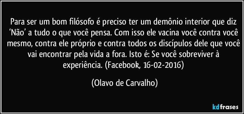 Para ser um bom filósofo é preciso ter um demônio interior que diz ‘Não’ a tudo o que você pensa. Com isso ele vacina você contra você mesmo, contra ele próprio e contra todos os discípulos dele que você vai encontrar pela vida a fora. Isto é: Se você sobreviver à experiência. (Facebook, 16-02-2016) (Olavo de Carvalho)