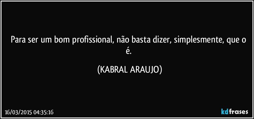 Para ser um bom profissional, não basta dizer, simplesmente, que o é. (KABRAL ARAUJO)