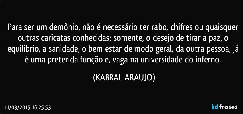 Para ser um demônio, não é necessário ter rabo, chifres ou quaisquer outras caricatas conhecidas; somente, o desejo de tirar a paz, o equilíbrio, a sanidade; o bem estar de modo geral, da outra pessoa; já é uma preterida função e, vaga na universidade do inferno. (KABRAL ARAUJO)