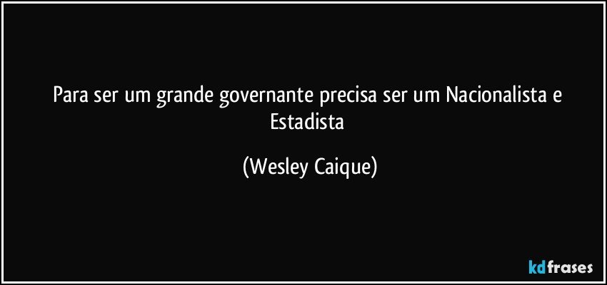 Para ser um grande governante precisa ser um Nacionalista e Estadista (Wesley Caique)