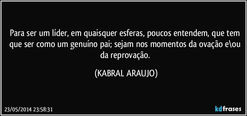 Para ser um líder, em quaisquer esferas, poucos entendem, que tem que ser como um genuíno pai; sejam nos momentos da ovação e\ou da reprovação. (KABRAL ARAUJO)