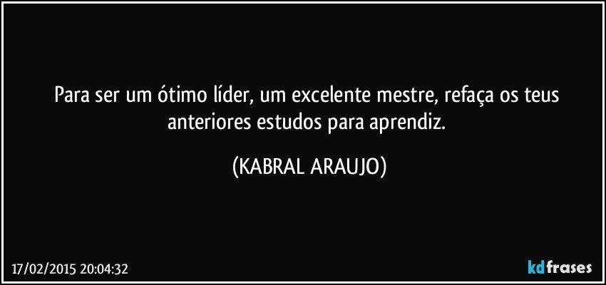 Para ser um ótimo líder, um excelente mestre, refaça os teus anteriores estudos para aprendiz. (KABRAL ARAUJO)