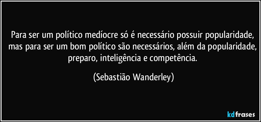 Para ser um político medíocre só é necessário possuir popularidade, mas para ser um bom político são necessários, além da popularidade, preparo, inteligência e competência. (Sebastião Wanderley)