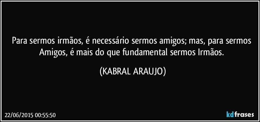 Para sermos irmãos, é necessário sermos amigos; mas, para sermos Amigos, é mais do que fundamental sermos Irmãos. (KABRAL ARAUJO)