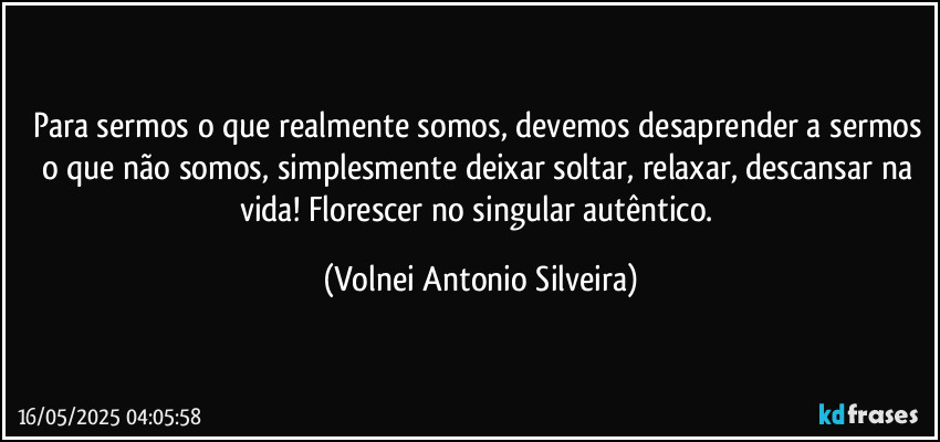 Para sermos o que realmente somos, devemos desaprender a sermos o que não somos, simplesmente deixar soltar, relaxar, descansar na vida! Florescer no singular autêntico. (Volnei Antonio Silveira)
