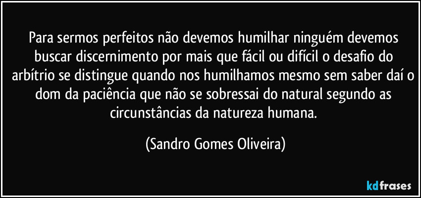 Para sermos perfeitos não devemos humilhar ninguém devemos buscar discernimento por mais que fácil ou difícil o desafio do arbítrio se distingue quando nos humilhamos mesmo sem saber daí o dom da paciência que não se sobressai do natural segundo as circunstâncias da natureza humana. (Sandro Gomes Oliveira)