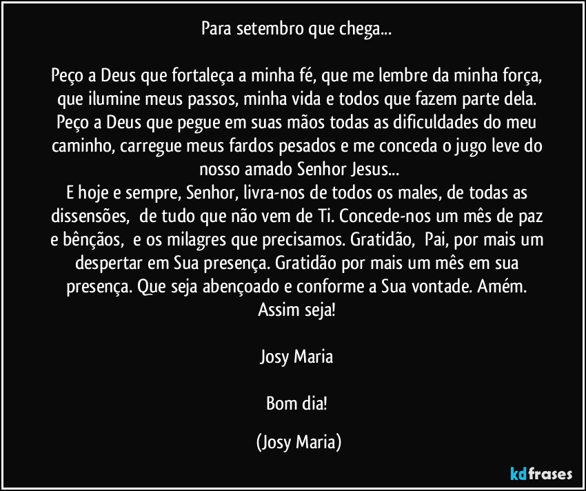 Para setembro que chega... 

Peço a Deus que fortaleça a minha fé, que me lembre da minha força, que ilumine meus passos, minha vida e todos que fazem parte dela. Peço a Deus que pegue em suas mãos todas as dificuldades do meu caminho, carregue meus fardos pesados e me conceda o jugo leve do nosso amado Senhor Jesus...
E hoje e sempre, Senhor, livra-nos de todos os males, de todas as dissensões,  de tudo que não vem de Ti. Concede-nos um mês de paz e bênçãos,  e os milagres que precisamos. Gratidão,  Pai, por mais um despertar em Sua presença. Gratidão por mais um mês em sua presença. Que seja abençoado e conforme a Sua vontade. Amém. Assim seja! 

Josy Maria 

Bom dia! (Josy Maria)