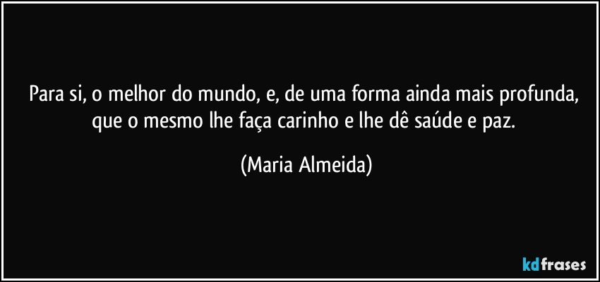 Para si, o melhor do mundo, e, de uma forma ainda mais profunda, que o mesmo lhe faça carinho e lhe dê saúde e paz. (Maria Almeida)