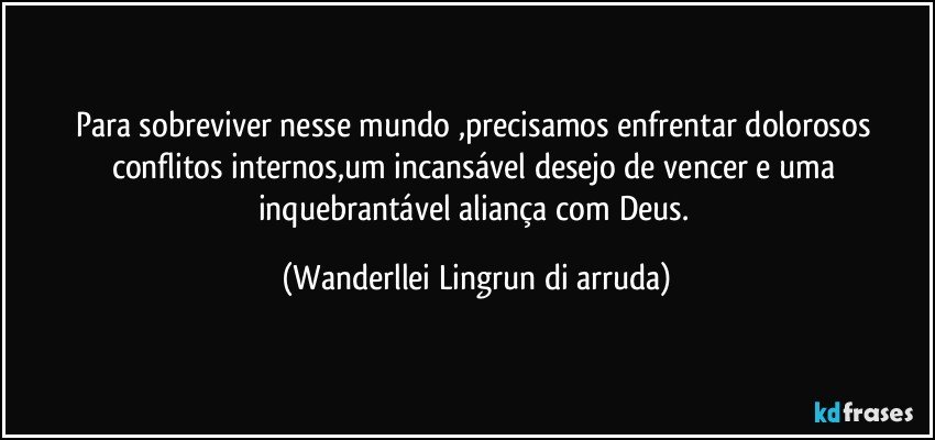 Para sobreviver nesse mundo ,precisamos enfrentar dolorosos conflitos internos,um incansável desejo de vencer e uma inquebrantável aliança com Deus. (Wanderllei Lingrun di arruda)