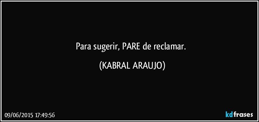 Para sugerir, PARE de reclamar. (KABRAL ARAUJO)