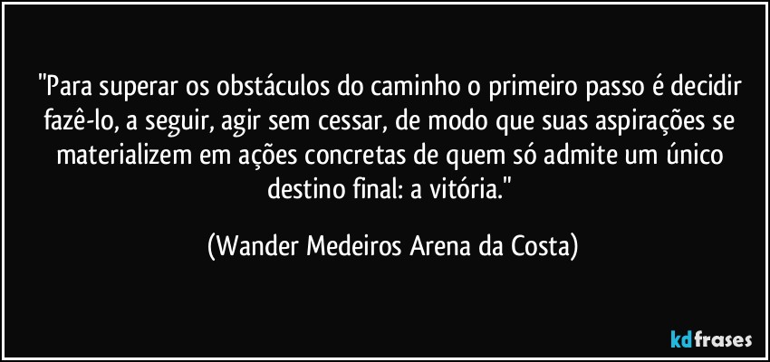 "Para superar os obstáculos do caminho o primeiro passo é decidir fazê-lo, a seguir, agir sem cessar, de modo que suas aspirações se materializem em ações concretas de quem só admite um único destino final: a vitória." (Wander Medeiros Arena da Costa)