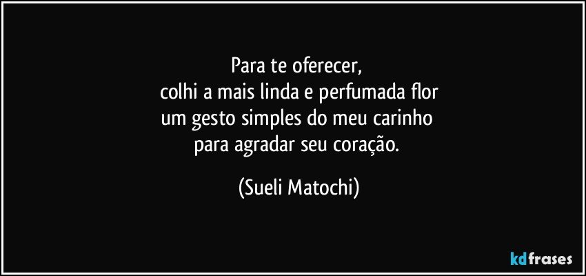 Para te oferecer, 
colhi a mais linda e perfumada flor
um gesto simples do meu carinho 
para agradar seu coração. (Sueli Matochi)