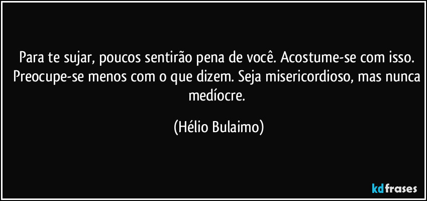 Para te sujar, poucos sentirão pena de você. Acostume-se com isso. Preocupe-se menos com o que dizem. Seja misericordioso, mas nunca medíocre. (Hélio Bulaimo)