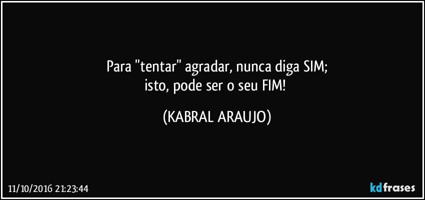 Para "tentar" agradar, nunca diga SIM;
isto, pode ser o seu FIM! (KABRAL ARAUJO)