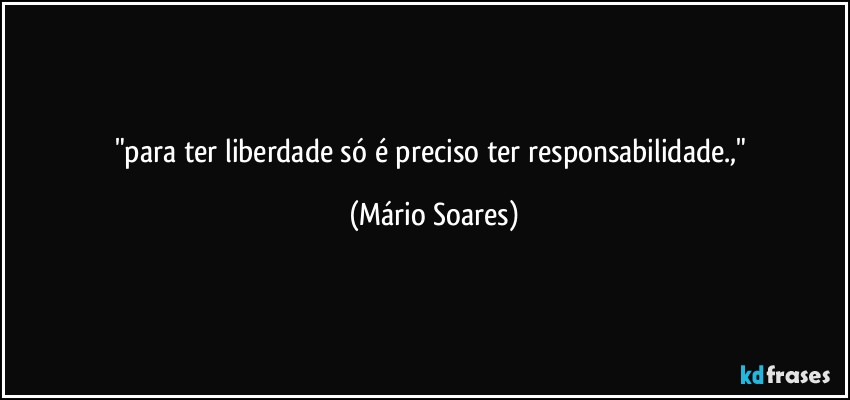 "para ter liberdade só é preciso ter responsabilidade.," (Mário Soares)