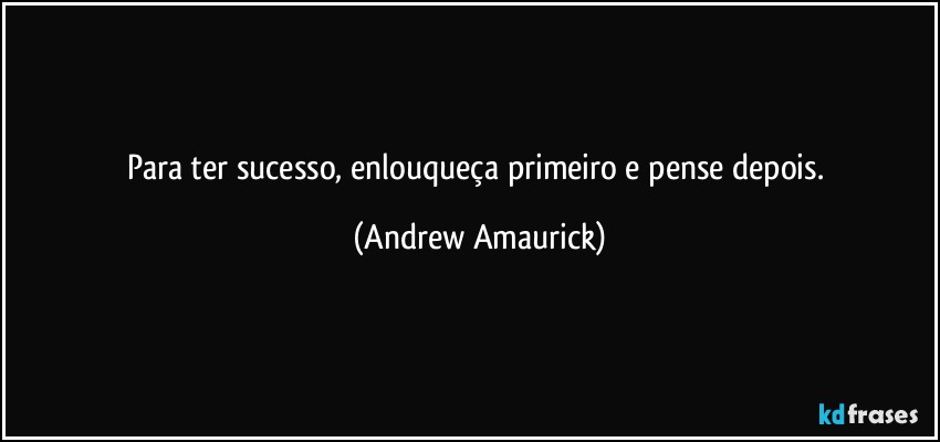 Para ter sucesso, enlouqueça primeiro e pense depois. (Andrew Amaurick)