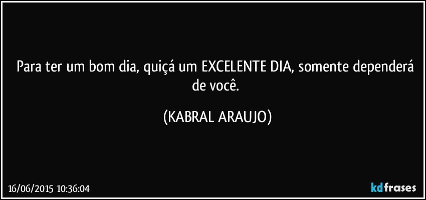 Para ter um bom dia, quiçá um EXCELENTE DIA, somente dependerá de você. (KABRAL ARAUJO)