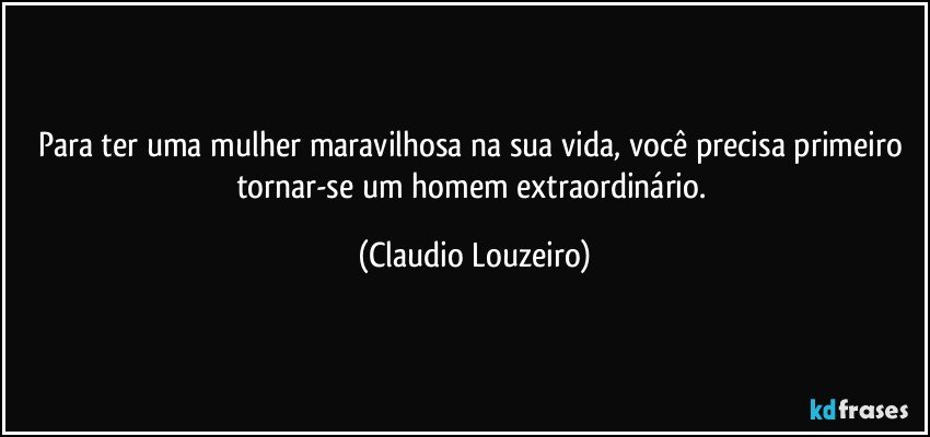 Para ter uma mulher maravilhosa na sua vida, você precisa primeiro tornar-se um homem extraordinário. (Claudio Louzeiro)