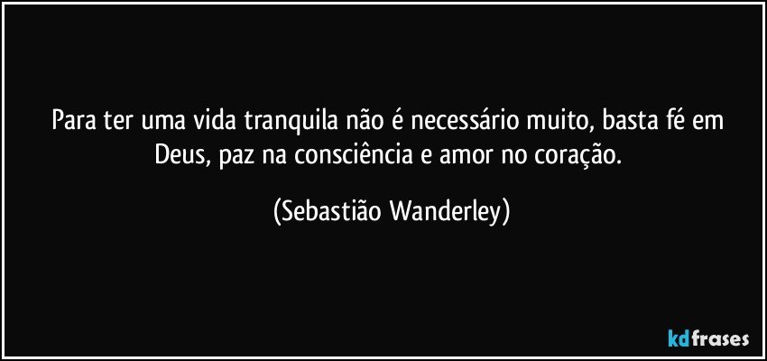 Para ter uma vida tranquila não é necessário muito, basta fé em Deus, paz na consciência e amor no coração. (Sebastião Wanderley)