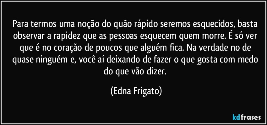 Para termos uma noção do quão rápido seremos esquecidos, basta observar a rapidez que as pessoas esquecem quem morre. É só ver que é no coração de poucos que alguém fica. Na verdade no de quase ninguém e, você aí deixando de fazer o que gosta com medo do que vão dizer. (Edna Frigato)