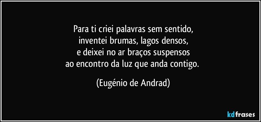 Para ti criei palavras sem sentido,
inventei brumas, lagos densos,
e deixei no ar braços suspensos
ao encontro da luz que anda contigo. (Eugénio de Andrad)