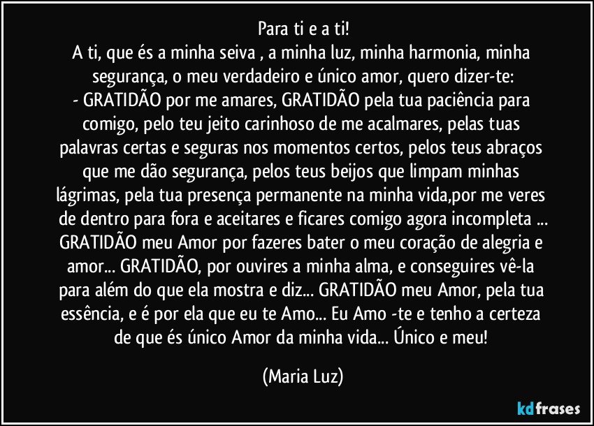 Para ti e a ti!
A ti, que és a minha seiva , a minha luz, minha harmonia, minha segurança, o meu verdadeiro e único amor, quero dizer-te:
- GRATIDÃO por me amares, GRATIDÃO pela tua paciência para comigo, pelo teu jeito carinhoso de me acalmares, pelas tuas palavras certas e seguras nos momentos certos, pelos teus abraços que me dão segurança, pelos teus beijos que limpam minhas lágrimas, pela tua presença permanente na minha vida,por me veres de dentro para fora e aceitares e ficares comigo agora incompleta ...
GRATIDÃO meu Amor por fazeres bater o meu coração de alegria e amor... GRATIDÃO, por ouvires a minha alma, e conseguires vê-la para além do que ela mostra e diz... GRATIDÃO meu Amor, pela tua essência, e é por ela que eu te  Amo...  Eu Amo -te e tenho a certeza de que és único  Amor da minha vida... Único e meu! (Maria Luz)