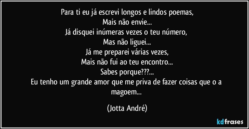 Para ti eu já escrevi longos e lindos poemas,
Mais não envie...
Já disquei inúmeras vezes o teu número, 
Mas não liguei...
Já me preparei várias vezes,
Mais não fui ao teu encontro...
Sabes porque???...
Eu tenho um grande amor que me priva de fazer coisas que o a magoem... (Jotta André)