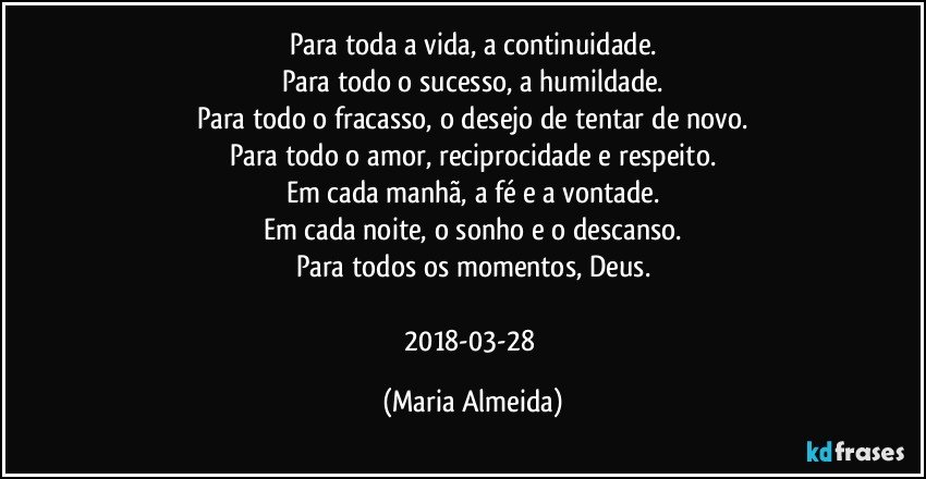 Para toda a vida, a continuidade.
Para todo o sucesso, a humildade.
Para todo o fracasso, o desejo de tentar de novo.
Para todo o amor, reciprocidade e respeito.
Em cada manhã, a fé e a vontade.
Em cada noite, o sonho e o descanso.
Para todos os momentos, Deus.

2018-03-28 (Maria Almeida)