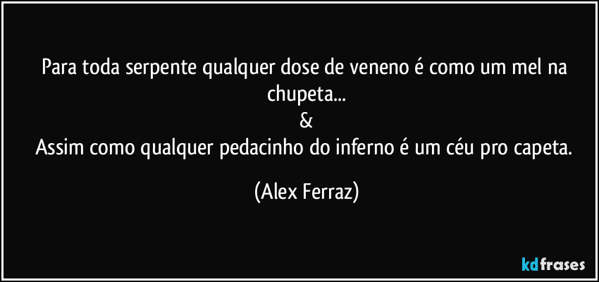 Para toda serpente qualquer dose de veneno é como um mel na chupeta...
&
Assim como qualquer pedacinho do inferno é um céu pro capeta. (Alex Ferraz)