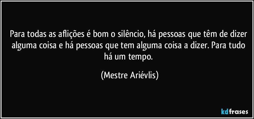 Para todas as aflições  é bom o silêncio, há pessoas que têm de dizer alguma coisa e há pessoas que tem alguma coisa a dizer. Para tudo há um tempo. (Mestre Ariévlis)