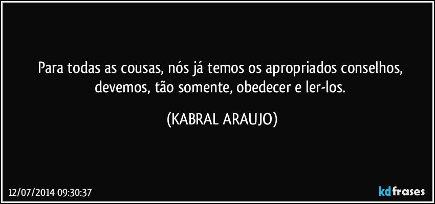 Para todas as cousas, nós já temos os apropriados conselhos, devemos, tão somente, obedecer e ler-los. (KABRAL ARAUJO)