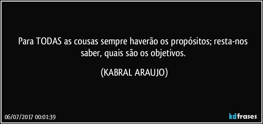 Para TODAS as cousas sempre haverão os propósitos; resta-nos saber, quais são os objetivos. (KABRAL ARAUJO)