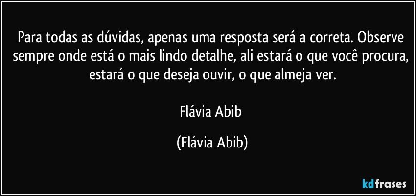 Para todas as dúvidas, apenas uma resposta será a correta. Observe sempre onde está o mais lindo detalhe, ali estará o que você procura, estará o que deseja ouvir, o que almeja ver.

Flávia Abib (Flávia Abib)