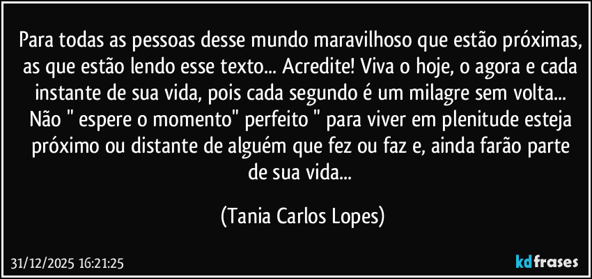 Para todas as pessoas desse mundo maravilhoso que estão próximas, as que estão lendo esse texto... Acredite! Viva o hoje, o agora e cada instante de sua vida, pois cada segundo é um milagre sem volta... Não " espere o momento" perfeito "  para viver em plenitude esteja  próximo  ou distante de alguém que fez  ou faz  e, ainda farão parte de sua vida... (Tania Carlos Lopes)