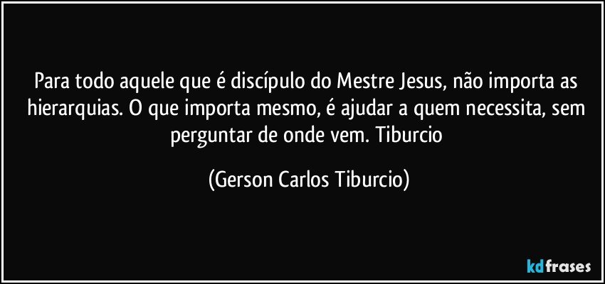 Para todo aquele que é discípulo do Mestre Jesus, não importa as hierarquias. O que importa mesmo, é ajudar a quem necessita, sem perguntar de onde vem. Tiburcio (Gerson Carlos Tiburcio)