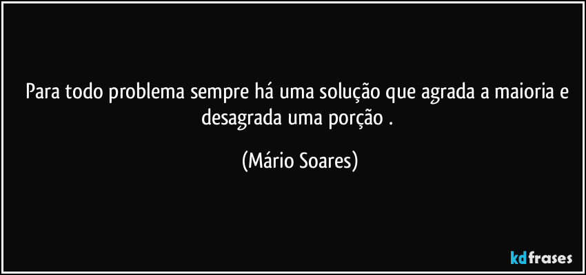 Para todo problema sempre há uma solução que agrada a maioria e desagrada uma porção . (Mário Soares)