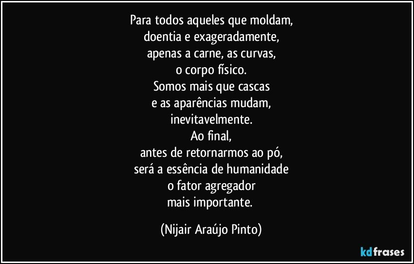 Para todos aqueles que moldam,
doentia e exageradamente,
apenas a carne, as curvas,
o corpo físico.
Somos mais que cascas
e as aparências mudam,
inevitavelmente.
Ao final,
antes de retornarmos ao pó,
será a essência de humanidade
o fator agregador
mais importante. (Nijair Araújo Pinto)