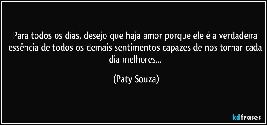 Para todos os dias, desejo que haja amor porque ele é a verdadeira essência de todos os demais sentimentos capazes de nos tornar cada dia melhores... (Paty Souza)