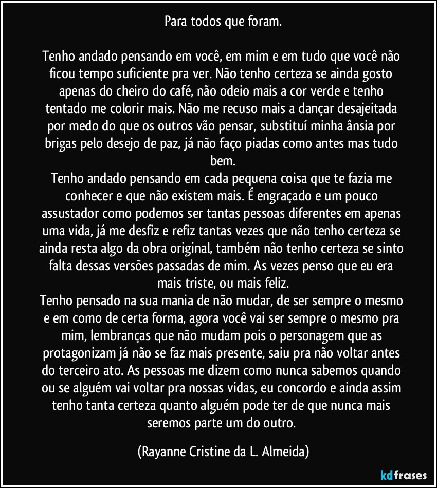 Para todos que foram.

Tenho andado pensando em você, em mim e em tudo que você não ficou tempo suficiente pra ver. Não tenho certeza se ainda gosto apenas do cheiro do café, não odeio mais a cor verde e tenho tentado me colorir mais. Não me recuso mais a dançar desajeitada por medo do que os outros vão pensar, substituí minha ânsia por brigas pelo desejo de paz, já não faço piadas como antes mas tudo bem.
Tenho andado pensando em cada pequena coisa que te fazia me conhecer e que não existem mais. É engraçado e um pouco assustador como podemos ser tantas pessoas diferentes em apenas uma vida, já me desfiz e refiz tantas vezes que não tenho certeza se ainda resta algo da obra original, também não tenho certeza se sinto falta dessas versões passadas de mim. As vezes penso que eu era mais triste, ou mais feliz.
Tenho pensado na sua mania de não mudar, de ser sempre o mesmo e em como de certa forma, agora você vai ser sempre o mesmo pra mim, lembranças que não mudam pois o personagem que as protagonizam já não se faz mais presente, saiu pra não voltar antes do terceiro ato. As pessoas me dizem como nunca sabemos quando ou se alguém vai voltar pra nossas vidas, eu concordo e ainda assim tenho tanta certeza quanto alguém pode ter de que nunca mais seremos parte um do outro. (Rayanne Cristine da L. Almeida)