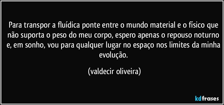 Para transpor a fluídica ponte entre o mundo material e o físico que não suporta o peso do meu corpo, espero apenas o repouso noturno e, em sonho, vou para qualquer lugar no espaço nos limites da minha evolução. (valdecir oliveira)