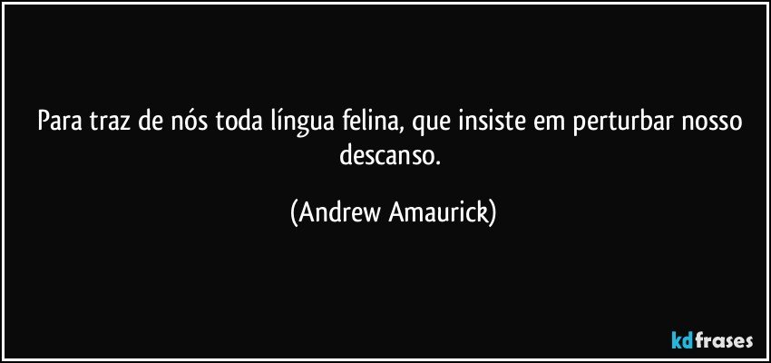 Para traz de nós toda língua felina, que insiste em perturbar nosso descanso. (Andrew Amaurick)