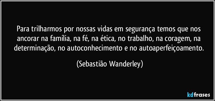 Para trilharmos por nossas vidas em segurança temos que nos ancorar na família, na fé, na ética, no trabalho, na coragem, na determinação, no autoconhecimento e no autoaperfeiçoamento. (Sebastião Wanderley)