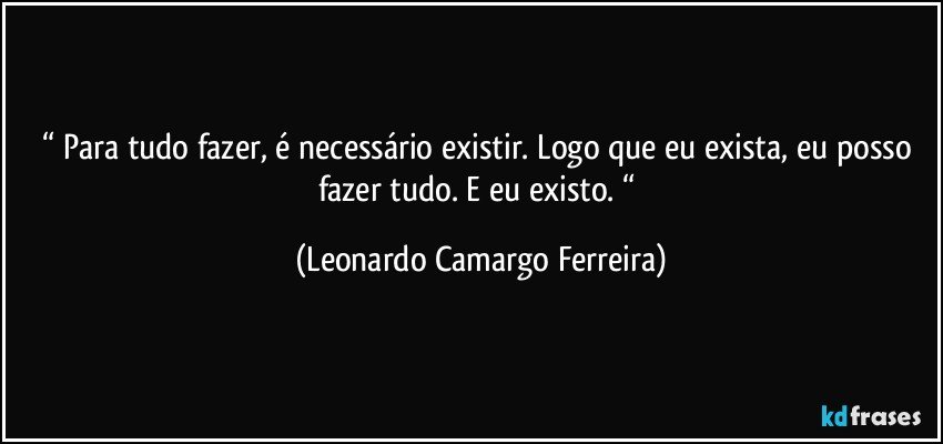 “ Para tudo fazer, é necessário existir. Logo que eu exista, eu posso fazer tudo. E eu existo. “ (Leonardo Camargo Ferreira)