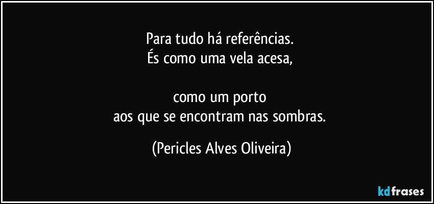 Para tudo há referências. 
És como uma vela acesa, 

como um porto 
aos que se encontram nas sombras. (Pericles Alves Oliveira)