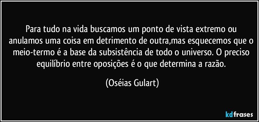 Para tudo na vida buscamos um ponto de vista extremo ou anulamos uma coisa em detrimento de outra,mas esquecemos que o meio-termo é a base da subsistência de todo o universo. O preciso equilíbrio entre oposições é o que determina a razão. (Oséias Gulart)