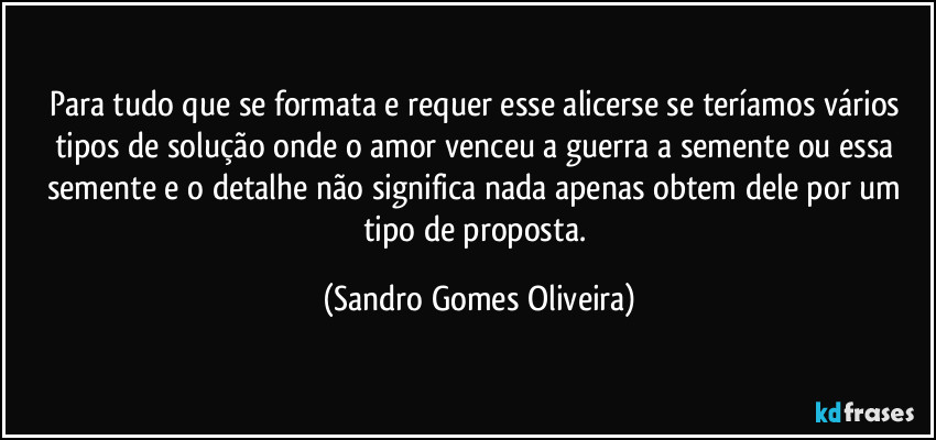 Para tudo que se formata e requer esse alicerse se teríamos vários tipos de solução onde o amor venceu a guerra a semente ou essa semente e o detalhe não significa nada apenas obtem dele por um tipo de proposta. (Sandro Gomes Oliveira)