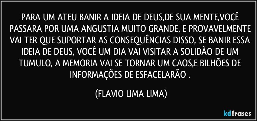 PARA UM ATEU BANIR A IDEIA DE DEUS,DE SUA MENTE,VOCÊ PASSARA POR UMA ANGUSTIA MUITO GRANDE, E PROVAVELMENTE VAI TER QUE SUPORTAR AS CONSEQUÊNCIAS DISSO, SE BANIR ESSA IDEIA DE DEUS, VOCÊ UM DIA VAI VISITAR A SOLIDÃO DE UM TUMULO, A MEMORIA VAI SE TORNAR UM CAOS,E BILHÕES DE INFORMAÇÕES DE ESFACELARÃO . (FLAVIO LIMA LIMA)