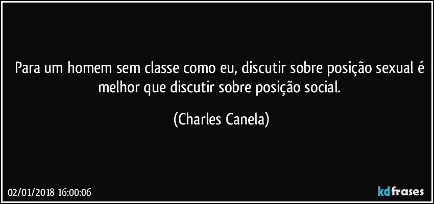 Para um homem sem classe como eu, discutir sobre posição sexual é melhor que discutir sobre posição social. (Charles Canela)